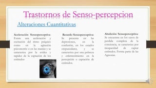 Alteraciones Cuantitativas
Aceleración Sensoperceptiva:
Existe una aceleración y
excitación del ritmo psíquico
como en la agitación
psicomotriz o en las manías y se
caracteriza por la avidez y
rapidez de la captación de los
estímulos
Retardo Sensoperceptiva:
Se presenta en las
depresiones, en la
confusión, en los estados
crepusculares, y se
caracteriza por una pobreza
y enlentecimiento en la
percepción o captación de
estímulos.
Abolición Sensoperceptiva:
Se encuentra en los casos de
perdida completa de la
conciencia, se caracteriza por
incapacidad de captar
estímulos. Forma parte de las
Agnosias.
 