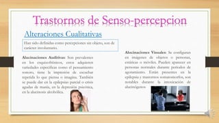 Alteraciones Cualitativas
Han sido definidas como percepciones sin objeto, son de
carácter involuntario.
Alucinaciones Auditivas: Son prevalentes
en los esquizofrénicos, estos adquieren
variedades especificas como el pensamiento
sonoro, tiene la impresión de escuchar
repetida lo que piensa o imagina. También
se puede dar en la epilepsias parcial o crisis
agudas de manía, en la depresión psicótica,
en la alucinosis alcohólica.
Alucinaciones Visuales: Se configuran
en imágenes de objetos o personas,
estáticas o móviles. Pueden aparecer en
personas normales durante periodos de
agotamiento. Están presentes en la
epilepsia y trastornos somatomorfos, son
notables durante la intoxicación de
alucinógenos
 