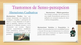Alteraciones Cualitativas
Alucinaciones Táctiles: Son casi
siempre elementales con impresión de
hormigueo, cosquilleo o percepción de
objetos, o cosas diminutas en la piel o
bajo su superficie. Aparecen con cierta
tipicidad en el delirium tremens y en la
intoxicación con cocaína. Algunos
pacientes esquizofrénicos manifiestan
sentir corrientazos, pinchazos u otras
sensaciones extrañas en especial en los
genitales.
Alucinaciones Olfativo-gustativas:
Van siempre asociadas. Son de naturaleza
muy simple. Generalmente aparecen en la
epilepsia con sensación intensa de olores
y sabores desagradables.
Alucinaciones Somática o Cenestésica: Se
refieren a las perturbaciones de la sensibilidad interna
o visceral. En este tipo de alucinaciones los enfermos
pueden sentir que le destrozan sus órganos internos,
pueden sufrir dolores terribles.
 