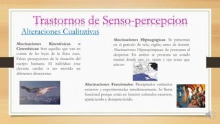 Alteraciones Cualitativas
Alucinaciones Kinestésicas o
Cinestésicas: Son aquellas que van en
contra de las leyes de la física ósea.
Falsas percepciones de la situación del
cuerpo humano. El individuo cree
elevarse oscilar o ser movido en
diferentes direcciones.
Alucinaciones Hipnagógicas: Se presentan
en el periodo de vela, vigilia; antes de dormir.
Alucinaciones Hipnopómpicas: Se presentan al
despertar. En ambos se presenta un estado
mental donde uno ve, siente y oye cosas que
aún no
Alucinaciones Funcionales: Precipitados estímulos
externos y experimentadas simultáneamente. Se llama
funcional porque están en función estímulos externos,
apareciendo y desapareciendo.
 