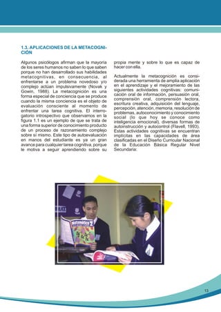 1.3. APLICACIONES DE LA METACOGNICIÓN
Algunos psicólogos afirman que la mayoría
de los seres humanos no saben lo que saben
porque no han desarrollado sus habilidades
metacognitivas, en consecuencia, al
enfrentarse a un problema novedoso y/o
complejo actúan impulsivamente (Novak y
Gowin, 1988). La metacognición es una
forma especial de conciencia que se produce
cuando la misma conciencia es el objeto de
evaluación consciente al momento de
enfrentar una tarea cognitiva. El interrogatorio introspectivo que observamos en la
figura 1.1 es un ejemplo de que se trata de
una forma superior de conocimiento producto
de un proceso de razonamiento complejo
sobre sí mismo. Este tipo de autoevaluación
en manos del estudiante es ya un gran
avance para cualquier tarea cognitiva, porque
le motiva a seguir aprendiendo sobre su

propia mente y sobre lo que es capaz de
hacer con ella.
Actualmente la metacognición es considerada una herramienta de amplia aplicación
en el aprendizaje y el mejoramiento de las
siguientes actividades cognitivas: comunicación oral de información, persuasión oral,
comprensión oral, comprensión lectora,
escritura creativa, adquisición del lenguaje,
percepción, atención, memoria, resolución de
problemas, autoconocimiento y conocimiento
social (lo que hoy se conoce como
inteligencia emocional), diversas formas de
autoinstrucción y autocontrol (Flavell, 1993).
Estas actividades cognitivas se encuentran
implícitas en las capacidades de área
clasificadas en el Diseño Curricular Nacional
de la Educación Básica Regular Nivel
Secundaria:

13

 