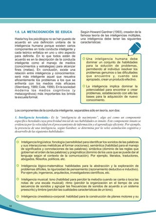 1.6. LA METACOGNICIÓN SE EDUCA
Hasta hoy los psicólogos no se han puesto de
acuerdo en una definición unitaria de la
inteligencia humana porque existen varios
componentes en toda conducta inteligente y
cada teórico enfatiza en uno u otro aspecto
para definirla. En lo que todos están de
acuerdo es en la descripción de la conducta
inteligente como el manejo de medios
(conocimientos y estrategias) para alcanzar
fines (metas). En conclusión, existe una
relación entre inteligencia y conocimientos:
será más inteligente aquel que resuelva
eficientemente los problemas a los que se
enfrenta con los medios más eficaces
(Sternberg, 1989; Cole, 1999). En la sociedad
moderna los medios cognitivos (y
metacognitivos) más importantes los brinda
la escuela formal.

Según Howard Gardner (1993), creador de la
famosa teoría de las inteligencias múltiples,
una inteligencia debe tener las siguientes
características:

• Una inteligencia humana debe
dominar un conjunto de habilidades
para la solución de problemas,
permitiendo al individuo resolver los
problemas genuinos o las dificultades
que encuentre y, cuando sea
apropiado, crear un producto efectivo.
• La inteligencia implica dominar la
potencialidad para encontrar o crear
problemas, estableciendo con ello las
bases para la adquisición de nuevo
conocimiento.

Los componentes de la conducta inteligente, separables sólo en teoría, son dos:

1. Inteligencia heredada.- Es la “inteligencia de nacimiento”, algo así como un componente
específico heredado cuya proclividad inicial de sus habilidades es innato. Este componente innato se
evidencia por la velocidad en el procesamiento de información y el aprendizaje eficiente. Por ejemplo,
la presencia de una inteligencia, según Gardner, se determina por la veloz asimilación cognitiva y
desarrollo de las siguientes habilidades:
• Inteligencia lingüística: fonología (sensibilidad para identificar los sonidos de las palabras
y sus interacciones melódicas al formar oraciones); semántica (habilidad para el manejo
de significados y connotaciones de las palabras); sintáctica (dominio de las reglas que
gobiernan el orden de las palabras) y pragmática (dominio de los usos que se puede dar al
lenguaje según el contexto de la comunicación). Por ejemplo, literatos, traductores,
abogados, filósofos, políticos, etc.
• Inteligencia lógico-matemática: habilidades para la abstracción y la exploración de
problemas difíciles, la rigurosidad de pensamiento (razonamiento deductivo e inductivo).
Por ejem plo, ingenieros, arquitectos, investigadores científicos, etc.
• Inteligencia musical: tono (habilidad para percibir la melodía cuando se canta o toca las
notas de una escala musical); ritmo (percibir la organización en el tiempo de una
secuencia de sonidos y agrupar las frecuencias de sonidos de acuerdo a un sistema
preescrito) y timbre (percibir las cualidades características de un tono).
• Inteligencia cinestésico-corporal: habilidad para la construcción de planes motores y su
16

 