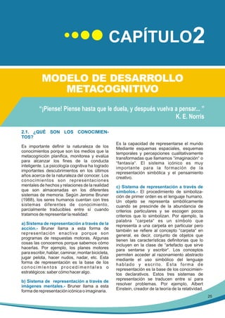 CAPÍTULO2
MODELO DE DESARROLLO
METACOGNITIVO
“¡Piense! Piense hasta que le duela, y después vuelva a pensar... ”
K. E. Norris
2.1. ¿QUÉ SON LOS CONOCIMIENTOS?
Es importante definir la naturaleza de los
conocimientos porque son los medios que la
metacognición planifica, monitorea y evalúa
para alcanzar los fines de la conducta
inteligente. La psicología cognitiva ha logrado
importantes descubrimientos en los últimos
años acerca de la naturaleza del conocer. Los
conocimientos son representaciones
mentales de hechos y relaciones de la realidad
que son almacenadas en los diferentes
sistemas de memoria. Según Jerome Bruner
(1988), los seres humanos cuentan con tres
sistemas diferentes de conocimiento,
parcialmente traducibles entre sí cuando
tratamos de representar la realidad:
a) Sistema de representación a través de la
acción.- Bruner llama a esta forma de
representación enactiva porque son
programas de respuestas motoras. Algunas
cosas las conocemos porque sabemos cómo
hacerlas. Por ejemplo, los planes motores
para escribir, hablar, caminar, montar bicicleta,
jugar pelota, hacer nudos, nadar, etc. Esta
forma de representación es la base de los
conocimientos procedimentales o
estratégicos: saber cómo hacer algo.
b) Sistema de representación a través de
imágenes mentales.- Bruner llama a esta
forma de representación icónica o imaginaria.

Es la capacidad de representarse el mundo
Mediante esquemas espaciales, esquemas
temporales y percepciones cualitativamente
transformadas que llamamos “imaginación“ o
“fantasía“. El sistema icónico es muy
importante para la formación de la
representación simbólica y el pensamiento
creativo.
c) Sistema de representación a través de
símbolos.- El procedimiento de simbolización de primer orden es el lenguaje humano.
Un objeto se representa simbólicamente
cuando se prescinde de la abundancia de
criterios particulares y se escogen pocos
criterios que lo simbolizan. Por ejemplo, la
palabra “carpeta“ es un símbolo que
representa a una carpeta en particular pero
también se refiere al concepto “carpeta“ en
general, es decir, conjunto de objetos que
tienen las características definitorias que lo
incluyen en la clase de “artefacto que sirve
para sentarse y escribir“. Los conceptos
permiten acceder al razonamiento abstracto
mediante el uso simbólico del lenguaje
hablado y escrito. Esta forma de
representación es la base de los conocimientos declarativos. Estos tres sistemas de
representación se traducen entre sí para
resolver problemas. Por ejemplo, Albert
Einstein, creador de la teoría de la relatividad,
25

 