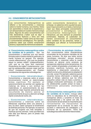 2.2. CONOCIMIENTOS METACOGNITIVOS
Los conocimientos metacognitivos se
refieren a los conocimientos y creencias
sobre la mente humana y sus hechos. Estos
son aprendidos a través de la experiencia y
son almacenados en nuestra memoria a largo
plazo. Algunos de estos conocimientos son
más declarativos (“saber qué es algo” o
conocimientos fácticos) y otros son más
procedimentales (“saber cómo se hace algo”
o conocimientos estratégicos). Por ejemplo,
podemos saber que nuestra comprensión
lectora y capacidad de memoria es bastante

a) Conocimientos metacognitivos sobre
las variables de la persona.- Son los
conocimientos y creencias que nos hemos
formado sobre nuestra mente en particular y la
mente humana en general. Por ejemplo,
cuando reflexionamos: ¿Por qué me gustaría
seguir la carrera militar? (metamotivación),
¿por qué se me hace fácil memorizar
vocabularios de inglés? (metamemoria), ¿por
qué los adolescentes razonan mejor que los
niños? (metapensamiento), etc. Pueden
considerarse las siguientes subcategorías:
• Conocimiento intraindividual.Conocimientos y creencias sobre el propio
funcionamiento mental en determinadas
tareas cognitivas. Por ejemplo: el
autoconocimiento de asimilar con rapidez las
materias de letras y con lentitud las
matemáticas; el autoconocimiento de que
aprendemos mejor leyendo activamente que
escuchando de manera pasiva; el
autoconocimiento de que su atención se fatiga
rápido si estudia de noche, etc.
• Conocimiento interindividual.Conocimientos y creencias sobre las
diferencias cognitivas entre una persona y
otra. Es decir, saber comparar el rendimiento
de distintas personas. Por ejemplo, la creencia
de que las mujeres son más sensibles o
intuitivas que los varones; “creer que María es
más lista que Manuel, pero él presta más
atención“, etc.

pobre (conocimiento declarativo); sin
embargo, no sabemos cómo ayudarnos para
sacar mayor provecho a un texto y memorizar
mejor sus ideas principales (conocimiento
procedimental o estratégico). Los
conocimientos metacognitivos son
interactivos, por eso siempre se presentan
combinados. Además, se subdividen de
manera convencional en conocimientos
sobre variables de las personas, tareas y
estrategias que afectan al funcionamiento
intelectual.
• Conocimientos de psicología intuitiva.Son conocimientos sobre características
universales de los procesos mentales de los
seres humanos. Se dice que todos somos
“psicólogos naturales”, porque tenemos
conocimientos y creencias sobre la mente
humana en general como producto de
semejanzas cognitivas entre las personas. Es
decir, existen propiedades universales de los
procesos cognitivos humanos que por
experiencia y observación conocemos, y
saberlo es de suma utilidad para la adaptación
a la vida social. Por ejemplo, sabemos que se
recuerda menos información a medida que
pasa el tiempo; sabemos que los niños
pequeños actúan más en base a premios y
castigos (motivación extrínseca), en cambio
los adolescentes pueden actúar en base a
intenciones personales (motivación
intrínseca).

b) Conocimientos metacognitivos sobre
las variables de la tarea.- Incluye saber
cómo la naturaleza de la información que
manejamos afecta y constriñe el modo de
representárnosla y de operar con ella. El
conocimiento de las tareas es importante para
retroalimentar los mecanismos de
organización de la conducta. Es decir, nos
ayudará a seleccionar las estrategias y el
momento de su aplicación. Tiene dos
subcategorías estrechamente relacionadas:

27

 