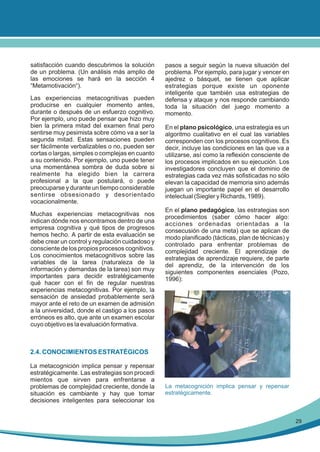 satisfacción cuando descubrimos la solución
de un problema. (Un análisis más amplio de
las emociones se hará en la sección 4
“Metamotivación“).
Las experiencias metacognitivas pueden
producirse en cualquier momento antes,
durante o después de un esfuerzo cognitivo.
Por ejemplo, uno puede pensar que hizo muy
bien la primera mitad del examen final pero
sentirse muy pesimista sobre cómo va a ser la
segunda mitad. Estas sensaciones pueden
ser fácilmente verbalizables o no, pueden ser
cortas o largas, simples o complejas en cuanto
a su contenido. Por ejemplo, uno puede tener
una momentánea sombra de duda sobre si
realmente ha elegido bien la carrera
profesional a la que postulará, o puede
preocuparse y durante un tiempo considerable
sentirse obsesionado y desorientado
vocacionalmente.
Muchas experiencias metacognitivas nos
indican dónde nos encontramos dentro de una
empresa cognitiva y qué tipos de progresos
hemos hecho. A partir de esta evaluación se
debe crear un control y regulación cuidadoso y
consciente de los propios procesos cognitivos.
Los conocimientos metacognitivos sobre las
variables de la tarea (naturaleza de la
información y demandas de la tarea) son muy
importantes para decidir estratégicamente
qué hacer con el fin de regular nuestras
experiencias metacognitivas. Por ejemplo, la
sensación de ansiedad probablemente será
mayor ante el reto de un examen de admisión
a la universidad, donde el castigo a los pasos
erróneos es alto, que ante un examen escolar
cuyo objetivo es la evaluación formativa.

pasos a seguir según la nueva situación del
problema. Por ejemplo, para jugar y vencer en
ajedrez o básquet, se tienen que aplicar
estrategias porque existe un oponente
inteligente que también usa estrategias de
defensa y ataque y nos responde cambiando
toda la situación del juego momento a
momento.
En el plano psicológico, una estrategia es un
algoritmo cualitativo en el cual las variables
corresponden con los procesos cognitivos. Es
decir, incluye las condiciones en las que va a
utilizarse, así como la reflexión consciente de
los procesos implicados en su ejecución. Los
investigadores concluyen que el dominio de
estrategias cada vez más sofisticadas no sólo
elevan la capacidad de memoria sino además
juegan un importante papel en el desarrollo
intelectual (Siegler y Richards, 1989).
En el plano pedagógico, las estrategias son
procedimientos (saber cómo hacer algo:
acciones ordenadas orientadas a la
consecusión de una meta) que se aplican de
modo planificado (tácticas, plan de técnicas) y
controlado para enfrentar problemas de
complejidad creciente. El aprendizaje de
estrategias de aprendizaje requiere, de parte
del aprendiz, de la intervención de los
siguientes componentes esenciales (Pozo,
1996):

2.4. CONOCIMIENTOS ESTRATÉGICOS
La metacognición implica pensar y repensar
estratégicamente. Las estrategias son procedi
mientos que sirven para enfrentarse a
problemas de complejidad creciente, donde la
situación es cambiante y hay que tomar
decisiones inteligentes para seleccionar los

La metacognición implica pensar y repensar
estratégicamente.

29

 