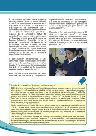 II. La metacognición implica pensar y repensar
estratégicamente. Para tal efecto podemos
combinar las estrategias de aprendizaje. En la
siguiente tarea viva la experiencia
metacognitiva de comprobar que la
comprensión fehaciente de los conocimientos
es un proceso constructivo gradual que
requiere de la participación activa del
aprendiz. Pues, no es lo mismo asistir a una
conferencia magistral sobre el Síndrome de
Inmuno Deficiencia Adquirida, donde el
aprendiz recepciona pasivamente la
información, que leer y releer un texto
identificando las ideas centrales sobre el sida
y luego relacionarlas significativamente
mediante estrategias combinadas de un mapa
conceptual y el uso de la metáfora.
Compruébelo usted mismo.

significativamente formando proposiciones.
La toma de conciencia de los conceptos
claves en un tema determinado posibilita la
aplicación de estrategias para controlar el
progreso cognitivo.
Después de leer activamente la metáfora “El
sida es como una guerra” y el mapa
conceptual sobre los mecanismos del sida,
escriba todas las proposiciones que recuerde.
Por ejemplo: “El sida es una enfermedad del
sistema inmunológico”; “El sida es causado
por el VIH”, etc.

A continuación presentamos el uso
combinado de dos estrategias de aprendizaje
con el tema del sida: la primera, la metáfora
(cuadro 2.1) y la segunda, el mapa conceptual
(fig. 2.4) cuyo objetivo es la organización
icono-verbal de los conocimientos.
Este proceso implica identificar las ideas
centrales de un tema y relacionarlas

Cuadro 2.1. - Metáfora: “El sida es como una guerra”
El Síndrome de Inmunodeficiencia Adquirida es análogo a una guerra, pues el enemigo es el
Virus de Inmunodeficiencia Humana (VIH) que ingresa al organismo vía relaciones sexuales,
sin protección, con personas infectadas o por transfusión de sangre infectada. El VIH sólo
ataca a los linfocitos T4. Estos linfocitos son como los “oficiales” que organizan el ejército del
sistema inmunológico, el cual está compuesto por “soldados” que son los linfocitos T (cuya
función es el ataque masivo pero no selectivo a los microbios oportunistas causantes de las
enfermedades) y los B que forman anticuerpos específicos para hacer frente a la invasión de
virus, bacterias, hongos y parásitos.
El VIH se incuba dentro de los T4 y actúa igual como cuando un enemigo se introduce a un
cuartel, pero se viste con el uniforme de un oficial engañando a los centinelas que no
descubren en el impostor ningún peligro. El VIH al introducirse dentro de los linfocitos T4 no
es detectado por los “escuadrones” de anticuerpos que han sido activados por la presencia
de un enemigo que ahora es “invisible”.
Con el tiempo, el VIH inicia su labor de “sabotaje” destruyendo gradualmente a los “oficiales”
(T4) dejando así a los “soldados” (linfocitos T y B) sin dirección. Este debilitamiento del
Sistema Inmunológico se manifiesta con enfermedades crónicas causadas por microbios
oportunistas hasta matar a la persona infectada.
36

 
