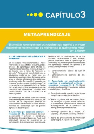 CAPÍTULO3
METAAPRENDIZAJE
“El aprendizaje humano presupone una naturaleza social específica y un proceso
mediante el cual los niños acceden a la vida intelectual de aquellos que les rodean”
Lev S. Vigotsky
3.1. METAAPRENDIZAJE: APRENDER A
APRENDER
El concepto “metaaprendizaje” hace
referencia a la capacidad de evaluar su propio
proceso de aprendizaje para efectos de
hacerlo más consciente y eficiente, lo que hoy
se resume con el lema de “aprender a
aprender”. Para cumplir con el objetivo de la
educación moderna de hacer que los
estudiantes aprendan mejor, de manera activa
y por sí mismos, el maestro debe saber qué
implica aprender. Es muy difícil responder a la
pregunta “¿qué es el aprendizaje humano?”, si
no se asume una concepción teórica. Dentro
del paradigma cognitivo se acepta el estudio
científico del aprendizaje humano con
participación de la conciencia o
metacognición.
El aprendizaje se define como un cambio
relativamente permanente en la conducta, en
función de la adquisición anterior de
conocimientos o habilidades. Existen distintos
modelos de aprendizaje que se pueden
agrupar en dos enfoques:
1. Aprendizaje por asociación estímulo –
respuesta (E – R).- Denominados de condicionamiento y definen el paradigma
conductista. Son aprendizajes de “bajo nivel
intelectual” porque no requieren de la
participación de la comprensión o conciencia.

Haremos sólo un breve repaso de los dos
modelos pertenecientes a este enfoque,
porque caracteriza más al aprendizaje en
animales y no puede explicar la complejidad
del aprendizaje humano en general y en
particular el aprendizaje escolar.
a) Condicionamiento clásico de Ivan P.
Pavlov.
b) Condicionamiento operante de B.F.
Skinner.
2. Aprendizaje por reestructuración
cognitiva o mediacional estímulo –
organismo – respuesta (E – O – R).- Dentro
de estas teorías existen importantes matices
metodológicos y filosóficos:
a) Aprendizaje social, condicionamiento por
imitación de modelos de A. Bandura.
b) Teorías cognitivas, que se integran dentro
del paradigma cognitivo porque defienden
la existencia de un nivel mental, interno de
autorregulación de la conducta. Se
distinguen las siguientes teorías:
• Psicología genética de J. Piaget, L.S.
Vigotsky, J. Bruner, D. Ausubel y J. Flavell.
• Teoría del procesamiento de información
de R. Gagné, A. Newell y A. H. Simon.
39

 
