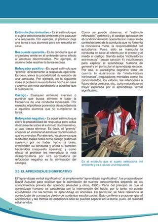 Estímulo discriminativo.- Es el estímulo que
el sujeto selecciona del ambiente y va a causar
una respuesta. Por ejemplo, el profesor deja
una tarea a sus alumnos para ser resuelta en
casa.
Respuesta operante.- Es la conducta que el
organismo emite en el ambiente como efecto
al estímulo discriminativo. Por ejemplo, el
alumno debe resolver la tarea en casa.
Reforzador positivo.- Es aquel estímulo que
“premia” directamente la respuesta operante.
Es decir, eleva la probabilidad de emisión de
una conducta. Por ejemplo, en la siguiente
clase el profesor revisa la tarea hecha en casa
y premia con nota aprobatoria a aquellos que
la cumplieron.

Como se puede observar, el “estímulo
reforzador” (premio) y el castigo aplicados en
el condicionamiento operante son maneras de
control externo de la conducta que no fomenta
la conciencia moral, la responsabilidad del
estudiante. Pues, sólo se manipula la
conducta en base al interés por el premio y el
miedo al castigo. Siendo estos “motivadores
extrínsecos” (véase sección 4) insuficientes
para explicar el aprendizaje humano en
general y en particular el aprendizaje escolar.
Por eso, el paradigma cognitivo toma en
cuenta la existencia de “motivadores
intrínsecos”, reguladores mentales como los
conocimientos, los valores, las intenciones a
futuro de la persona, etc., cuya naturaleza es
mejor explicada por el aprendizaje verbal
significativo.

Castigo.- Cualquier estímulo aversivo o
punitivo que busca eliminar o bajar la
frecuencia de una conducta indeseada. Por
ejemplo, el profesor pone nota desaprobatoria
a aquellos alumnos que no cumplieron la
tarea.
Reforzador negativo.- Es aquel estímulo que
eleva la probabilidad de respuesta pero actúa
directamente sobre el estímulo discriminativo,
al cual desea eliminar. Es decir, el “premio”
consiste en eliminar el estímulo discriminativo
que es aversivo. Por ejemplo, los alumnos que
recibieron malas notas como castigo (estimulo
aversivo) por no haber hecho la tarea,
enmiendan su conducta y ahora sí cumplen
haciéndola (respuesta operante) y como
efecto el profesor les reemplaza la nota
desaprobatoria por otra aprobatoria (el
reforzador negativo es la eliminación del
castigo).

Es el estímulo que el sujeto selecciona del
ambiente y va a causar una respuesta.

3.3. EL APRENDIZAJE SIGNIFICATIVO
El “aprendizaje verbal significativo”, o simplemente “aprendizaje significativo”, fue propuesto por
David Ausubel para explicar que la asimilación de nuevos conocimientos depende de los
conocimientos previos del aprendiz (Ausubel y otros, 1995). Parte del principio de que el
aprendizaje humano se caracteriza por la intervención del habla, por lo tanto, no puede
equipararse con las formas de aprendizaje en animales. En particular, se hace referencia al
aprendizaje de conceptos dentro de contextos escolarizados. Esto conlleva a proponer que el
aprendizaje y las formas de enseñanza sólo se pueden separar en la teoría, pues, en realidad
están unidos.
42

 