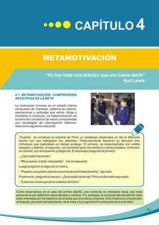 CAPÍTULO 4
METAMOTIVACIÓN
“No hay nada más práctico que una buena teoría”
Kurt Lewis
4.1. METAMOTIVACIÓN: COMPRENSIÓN
ANTICIPADA DE LA META
La motivación humana es un estado interno
compuesto de intereses, sistema de valores,
aspiraciones y actitudes que activa, dirige y
mantiene la conducta. La metamotivación es
la toma de conciencia de estos componentes
con estrategias de interrogación reflexiva.
Veamos la siguiente anécdota:

“Cuando se construía la catedral de París un arzobispo observaba un día el diferente
humor con que trabajaban los albañiles. Particularmente llamaron su atención tres
individuos que realizaban un trabajo análogo. El primero, se desempeñaba con visible
desgano y fastidio; el segundo, con seriedad pero con lentitud y cierta pesadez; el tercero
en cambio, con entusiasmo y diligencia. El arzobispo preguntó al primero:
- ¿Qué estás haciendo?
- “Me pusieron a tallar esta piedra”, fue la respuesta.
Luego preguntó al segundo lo mismo.
- “Preparo una piedra para la columna de la entrada derecha”, dijo este.
Finalmente, preguntó al tercero: ¿Qué estás haciendo? Para recibir esta respuesta:
- “Estamos construyendo la catedral de París.”
Como observamos en el caso del primer albañil, una conducta no orientada hacia una meta
personal es por definición desordenada y confusa. Por analogía, la conducta del estudiante debe
estar orientada por los objetivos de la tarea que el profesor propone. Esto implica la comprensión
anticipada, por parte del estudiante, de la meta y la programación anticipada de la actividad.
53

 