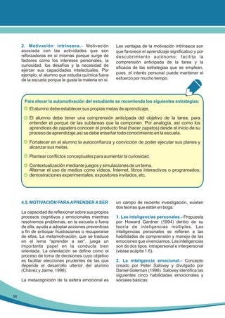 2. Motivación intrínseca.- Motivación
asociada con las actividades que son
reforzadoras en sí mismas porque surge de
factores como los intereses personales, la
curiosidad, los desafíos y la necesidad de
ejercer sus capacidades intelectuales. Por
ejemplo, el alumno que estudia química fuera
de la escuela porque le gusta la materia en sí.

Las ventajas de la motivación intrínseca son
que favorece el aprendizaje significativo y por
descubrimiento autónomo; facilita la
comprensión anticipada de la tarea y la
eficacia de las estrategias que se emplean,
pues, el interés personal puede mantener el
esfuerzo por mucho tiempo.

Para elevar la automotivación del estudiante se recomienda los siguientes estrategias:

El alumno debe establecer sus propias metas de aprendizaje.
El alumno debe tener una comprensión anticipada del objetivo de la tarea, para
entender el porqué de las subtareas que la componen. Por analogía, así como los
aprendices de zapatero conocen el producto final (hacer zapatos) desde el inicio de su
proceso de aprendizaje,así se debe enseñar todo conocimiento en la escuela.
Fortalecer en el alumno la autoconfianza y convicción de poder ejecutar sus planes y
alcanzar sus metas.
Plantear conflictos conceptuales para aumentar la curiosidad.
Contextualización mediante juegos y simulaciones de un tema.
Alternar el uso de medios como vídeos, Internet, libros interactivos o programados;
demostraciones experimentales; expositores invitados, etc.

4.5. MOTIVACIÓN PARA APRENDER A SER
La capacidad de reflexionar sobre sus propios
procesos cognitivos y emocionales mientras
resolvemos problemas, en la escuela o fuera
de ella, ayuda a adoptar acciones preventivas
a fin de anticipar frustraciones o recuperarse
de ellas. La metamotivación, que se traduce
en el lema “aprender a ser”, juega un
importante papel en la conducta bien
orientada. La orientación se define como el
proceso de toma de decisiones cuyo objetivo
es facilitar elecciones prudentes de las que
depende el desarrollo ulterior del alumno
(Chávez y Jaime, 1996).
La metacognición de la esfera emocional es

56

un campo de reciente investigación, existen
dos teorías que están en boga:
1. Las inteligencias personales.- Propuesta
por Howard Gardner (1994) dentro de su
teoría de inteligencias múltiples. Las
inteligencias personales se refieren a las
habilidades de comprensión y manejo de las
emociones que vivenciamos. Las inteligencias
son de dos tipos: intrapersonal e interpersonal
(véase acápite 1.6).
2. La inteligencia emocional.- Concepto
creado por Peter Salovey y divulgado por
Daniel Goleman (1996). Salovey identifica las
siguientes cinco habilidades emocionales y
sociales básicas:

 