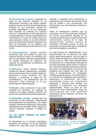 l Conciencia de sí mismo: capacidad de
saber lo que estamos sintiendo en un
determinado momento y de utilizar nuestras
preferencias para guiar la toma de decisiones
basadas en una evaluación realista de
nuestras capacidades y en una sensación
bien asentada de confianza en nosotros
mismos. La autoestima es una evaluación de
la autoaceptación, en base a ella percibimos y
vivenciamos el mundo. El núcleo básico de
esta evaluación reside en la esfera afectiva
que es la que orienta a la esfera cognitiva en la
toma de decisiones de los objetivos por
alcanzar (véase Diferencial Semántico en 4.8,
II y III).

entender a cabalidad cómo aprendemos si
separamos al ser humano del contexto social
que da sentido a sus motivaciones, sus
valoraciones, sus circunstancias históricas y
culturales.

l Autorregulación: manejar nuestras
emociones para que faciliten la tarea que
estemos llevando a cabo y no interfieran con
ella; ser conscientes y demorar la gratificación
en nuestra búsqueda de objetivos; ser
capaces de recuperarnos prontamente del
estrés emocional.

Un caso famoso de metamotivación es el
descubrimiento de la estructura del ADN
(ácido desoxirribonucleico), que les valió el
Premio Nobel de Medicina a James Watson y
Francis Crick en 1962. Este descubrimiento
fue producto de un aprendizaje acelerado de
las más avanzadas teorías sobre la molécula
de la herencia existente hasta ese momento,
las cuales se aproximaban a la solución del
problema pero estaban aún muy lejos de
armar el rompecabezas. Un investigador
científico requiere adoptar una buena teoría y
un conjunto de estrategias para identificar y
seleccionar la información. Con estas
herramientas tendrá una comprensión
anticipada o intuición para plantear sus
hipótesis e interpretar sus hallazgos
experimentales. Nunca se parte de una
situación de “cero conocimientos”, pues, los
conocimientos han sido obtenidos
previamente de los maestros, los libros, los
laboratorios, etc.

l Motivación: utilizar nuestros intereses,
sistema de valores, aspiraciones y actitudes
para encaminarnos hacia nuestros objetivos,
ayudarnos a tomar iniciativas, ser más
eficaces y perseverar a pesar de los
contratiempos y las frustraciones que se
presenten. Esta habilidad es lo que
denominamos “metamotivación”.
l Empatía: darse cuenta de lo que están
sintiendo las personas, ser capaces de
ponerse en su lugar y cultivar la relación y el
ajuste con una amplia diversidad de personas.

Hasta la investigación científica que se
caracteriza por el descubrimiento autónomo
de nuevos conocimientos requiere de un
contexto social de apoyo: ningún hombre crea
conocimientos nuevos de la nada. El
descubrimiento científico requiere de
motivación intrínseca porque la meta es
alcanzada, la mayor de las veces, después de
años de investigación y sacrificios.

l Habilidades sociales: manejar bien las
emociones en las relaciones, interpretando
adecuadamente las situaciones y las redes
sociales; interactuar fluidamente; utilizar estas
habilidades para persuadir, dirigir, negociar y
resolver disputas; cooperar y trabajar en
equipo.
4.6. UN CASO FAMOSO DE METAMOTIVACIÓN
El aprendizaje es un proceso psicológico
individual; sin embargo, no es una actividad
solitaria sino más bien social. No podemos

El aprendizaje es un proceso psicológico
individual; sin embargo, no es una actividad
solitaria sino más bien social.
57

 