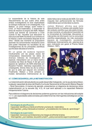 Lo sorprendente de la historia de este
descubrimiento es que cuatro años antes
ambos investigadores no eran especialistas
en biología molecular ni en cristalografía. Fue
Watson, un joven biólogo, quien motivó a
Crick, un físico-matemático, a emprender la
tarea de resolver el enigma del ADN. Watson
cuenta que terminó de convencer a Crick
cuando le dijo: “Aquellos que descubran la
estructura del ADN inscribirán sus nombres en
la historia y serán recordados después de mil
años.” Desde ese momento se propusieron
aprender los conocimientos necesarios como
para poder interpretar los resultados de las
investigaciones de los principales científicos
que llevaban décadas en el tema.

doble hélice de la molécula del ADN. Con esta
maqueta iban perfeccionando las fórmulas
matemáticas que corroboraban su teoría.
James Watson afirma que este
descubrimiento no hubiese sido posible fuera
del contexto científico que sólo podía brindar,
en ese momento, el Laboratorio Cavendish de
la Universidad de Cambridge: discusiones e
intercambio de información con la comunidad
científica especializada, los más avanzados
equipos de investigación, excelentes
bibliotecas, financiamiento, etc., además de la
gran motivación por ganar el Premio Nobel
(Watson, 1987).

En un golpe de audacia lograron
intuitivamente unir las piezas claves del
rompecabeza relacionando los datos de
diversos métodos de investigación. En
especial, interpretaron con un marco teórico
novedoso las fotos de Rayos X del gel (una
especie de “gelatina”) de ADN obtenidas por
Rosalind Franklin, talentosa especialista en
cristalografía. Dichas fotos les dio la certeza
de que la pista que seguían era correcta.
Finalmente, Watson y Crick armaron un
modelo demostrativo tridimensional de la

4.7. CÓMO DESARROLLAR LA METAMOTIVACIÓN
La metamotivación del estudiante se puede desarrollar trabajando, con la ayuda del profesor,
cualquier capacidad de área del Diseño Curricular Nacional de la Educación Básica Regular
– Nivel Secundaria. A manera de ejemplo, presentamos un diagrama de decisiones sobre
metamotivación en la escuela (fig. 4.3), el cual será aplicado a la capacidad Relación
Intrapersonal en Tutoría.
Para elaborar el diagrama de decisiones podemos guiarnos con las indicaciones del acápite
1.7.1. Las capacidades seleccionadas para determinar las interrogantes estratégicas son los
siguientes:

Estrategias de planificación:
Capacidad: identifica su interés al enfrentar una tarea de matemática.
Interrogantes: ¿estoy interesado en la tarea?, ¿he establecido mis metas de aprendizaje?
Estrategias de supervisión:
Capacidad: reconoce sus limitaciones y los riesgos al enfrentar la tarea.
Interrogantes: ¿son realistas, las podré cumplir?, ¿estoy avanzando según lo planteado?
58

 