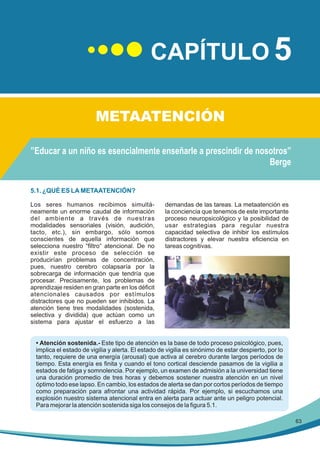 CAPÍTULO 5
METAATENCIÓN
”Educar a un niño es esencialmente enseñarle a prescindir de nosotros”
Berge
5.1. ¿QUÉ ES LA METAATENCIÓN?
Los seres humanos recibimos simultáneamente un enorme caudal de información
del ambiente a través de nuestras
modalidades sensoriales (visión, audición,
tacto, etc.), sin embargo, sólo somos
conscientes de aquella información que
selecciona nuestro “filtro“ atencional. De no
existir este proceso de selección se
producirían problemas de concentración,
pues, nuestro cerebro colapsaría por la
sobrecarga de información que tendría que
procesar. Precisamente, los problemas de
aprendizaje residen en gran parte en los déficit
atencionales causados por estímulos
distractores que no pueden ser inhibidos. La
atención tiene tres modalidades (sostenida,
selectiva y dividida) que actúan como un
sistema para ajustar el esfuerzo a las

demandas de las tareas. La metaatención es
la conciencia que tenemos de este importante
proceso neuropsicológico y la posibilidad de
usar estrategias para regular nuestra
capacidad selectiva de inhibir los estímulos
distractores y elevar nuestra eficiencia en
tareas cognitivas.

• Atención sostenida.- Este tipo de atención es la base de todo proceso psicológico, pues,
implica el estado de vigilia y alerta. El estado de vigilia es sinónimo de estar despierto, por lo
tanto, requiere de una energía (arousal) que activa al cerebro durante largos períodos de
tiempo. Esta energía es finita y cuando el tono cortical desciende pasamos de la vigilia a
estados de fatiga y somnolencia. Por ejemplo, un examen de admisión a la universidad tiene
una duración promedio de tres horas y debemos sostener nuestra atención en un nivel
óptimo todo ese lapso. En cambio, los estados de alerta se dan por cortos períodos de tiempo
como preparación para afrontar una actividad rápida. Por ejemplo, si escuchamos una
explosión nuestro sistema atencional entra en alerta para actuar ante un peligro potencial.
Para mejorar la atención sostenida siga los consejos de la figura 5.1.
63

 