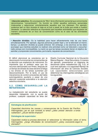 • Atención selectiva.- Es una especie de “filtro“ de la información sensorial que comúnmente
denominamos “concentración“. Su función es inhibir aquellos estímulos sensoriales
irrelevantes y seleccionar voluntariamente aquellos que nos interesan. Por ejemplo,
podemos leer un libro durante el viaje en el bus a pesar de la bulla que existe a nuestro
alrededor. La atención selectiva es importante para aquellas actividades que requieren de
manera consciente de un foco de concentración como es el caso de las actividades
escolares.

• Atención dividida.- Es la habilidad para hacer eficientemente más de una tarea
simultáneamente. Por ejemplo, algunas personas pueden tejer y ver la televisión al mismo
tiempo. La atención dividida se puede entrenar. Sin embargo, a los alumnos se les debe
aconsejar que mientras estudian no realicen otra actividad como ver televisión o escuchar
radio porque son incompatibles. La razón es que las tareas escolares tienen el objetivo de
asimilar y comprender conocimientos, por lo tanto, requieren de concentración.

El déficit atencional se caracteriza por la
desconexión funcional de los componentes de
la atención que acabamos de mencionar. Es
importante que el profesor sepa que los
recursos atencionales son finitos, después de
un tiempo de dictado de clase deviene la fatiga
y los errores en las tareas aumentan por
desconcentración. Por lo tanto, el uso de
mecanismos de control conscientes del habla
autorregulatoria ayudaría a pasar de una
atención sostenida automática a la atención
selectiva voluntaria.

Diseño Curricular Nacional de la Educación
Básica Regular – Nivel Secundaria. A manera
de ejemplo, presentamos un diagrama de
decisiones sobre metaatención (fig. 5.2), el
cual será aplicado a la capacidad Manejo de
Información del área de Ciencias Sociales.
Las capacidades seleccionadas para
determinar las interrogantes estratégicas son
los siguientes:

5.2. CÓMO DESARROLLAR LA
METAATENCIÓN
La metaatención del estudiante se puede
desarrollar trabajando, con la ayuda del
profesor, cualquier capacidad de área del

Estrategias de planificación:
Capacidad: discrimina las causas y consecuencias de la Guerra del Pacífico.
Interrogantes: ¿sé en qué consiste la tarea?, ¿debo prestar atención a varias
subtareas?, ¿sé por dónde empezar?
Estrategias de supervisión:
Capacidad: evalúa su proceso atencional al seleccionar la información sobre el tema.
Interrogantes: ¿tengo dificultades de concentración?, ¿estoy avanzando según lo
planeado?
65

 