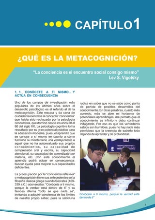 CAPÍTULO1
¿QUÉ ES LA METACOGNICIÓN?
“La conciencia es el encuentro social consigo mismo”
Lev S. Vigotsky
1. 1. CONÓCETE A TI MISMO... Y
ACTÚA EN CONSECUENCIA
Uno de los campos de investigación más
populares de los últimos años sobre el
desarrollo psicológico es el referido al de la
metacognición. Este rescata y da carta de
ciudadanía científica al concepto “conciencia“
que había sido rechazado por la psicología
conductista, que dominó desde los años 20 al
60 del siglo XX, La psicología cognitiva lo ha
rescatado por su gran potencial práctico para
la educación moderna, pues, el aprendiz que
se conoce a sí mismo en cuanto a cómo
funciona su mente tiene una ventaja frente a
aquel que no ha autoevaluado sus propios
conocimientos, su capacidad de
comprensión oral y escrita, su capacidad
atencional, su capacidad de aprendizaje por
materia, etc. Con este conocimiento el
aprendiz podrá actuar en consecuencia:
buscar ayuda para mejorar sus capacidades
deficientes.
La preocupación por la “conciencia reflexiva“
o metacognición tiene sus antecedentes en la
filosofía clásica griega cuando Sócrates (469339 a.C.) aconsejaba: “Conócete a ti mismo,
porque la verdad está dentro de ti” y su
famoso dilema “Sólo sé que nada sé”,
invitando a adquirir conciencia de los límites
de nuestro propio saber, pues la sabiduría

radica en saber que no se sabe como punto
de partida de posibles desarrollos del
conocimiento. En otras palabras, cuanto más
aprendo, más se abre mi horizonte de
potenciales aprendizajes, me percato que el
conocimiento es infinito y debo continuar
indagando. Por eso es que los verdaderos
sabios son humildes, pues no hay nada más
pernicioso que la creencia de saberlo todo
dejando de aprender y de profundizar.

Conócete a ti mismo, porque la verdad está
dentro de ti”
7

 