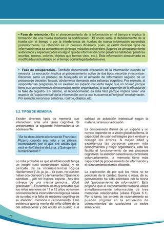 • Fase de retención.- Es el almacenamiento de la información en el tiempo e implica la
formación de una huella mediante la codificación. El olvido sería el debilitamiento de la
huella con el tiempo o por la interferencia de huellas de nueva información aprendida
posteriormente. La retención es un proceso dinámico, pues, al existir diversos tipos de
información esta se almacena en diversos módulos del cerebro (lugares de almacenamiento
autónomos y especializados en algún tipo de información como palabras habladas, palabras
escritas, rostros, colores, objetos que hemos visto, etc.). Esta información almacenada es
modificada y actualizada en el tiempo con la llegada de la nueva.
• Fase de recuperación.- También denominada evocación de la información cuando se
necesita. La evocación implica un procesamiento activo de dos tipos: recordar y reconocer.
Recordar sería un proceso de búsqueda en el almacén de información seguido de un
proceso de decisión, lo cual, obviamente demanda más esfuerzo cognitivo. Por ejemplo, al
responder las preguntas de un examen un experto recuerda mejor que un novato porque
tiene sus conocimientos almacenados mejor organizados, lo cual depende de la eficacia de
la fase de registro. En cambio, el reconocimiento es más fácil porque implica tener una
especie de “copia mental“ de la información con la cual buscamos el “original“ en el almacén.
Por ejemplo, reconocer palabras, rostros, objetos, etc.

6.2. TIPOS DE MEMORIA
Existen diversos tipos de memoria que
interactúan ante una tarea cognitiva. Si
presentamos la siguiente información a un
adolescente:
“Se ha descubierto el cráneo de Francisco
Pizarro cuando era niño y se piensa
reemplazarlo por el que era adulto que
está en la Catedral de Lima. ¿Qué opinión
le merece esto?”
Lo más probable es que el adolescente tenga
un insight (una comprensión súbita) y se
percate de la inconsistencia lógica
rápidamente (“Ja, ja, ja… Ya pues, no pueden
haber dos cráneos”) o lentamente (“Que no lo
cambien… ¡Ah no! espera, espera…hay dos
cráneos de una misma persona... ¡Qué
graciosos!”). En cambio, es muy probable que
los niños menores de 11 ó 12 años no tomen
conciencia de la inconsistencia lógica a causa
de su edad y la falta de madurez cognitiva de
su atención, memoria o razonamiento. Esto
evidencia que la mente del niño difiere de la
del adolescente y del adulto en cuanto a la
70

calidad de actuación intelectual según la
materia, la tarea y la ocasión.
La comprensión disímil de un experto y un
novato depende de la visión global del tema, la
capacidad de usar estrategias para evaluar y
corregir los errores. A mayor edad y
experiencia las personas poseen más
conocimientos y mejor organizados, esto les
facilita el funcionamiento de sus procesos
cognitivos: la atención selectiva es controlada
voluntariamente, la memoria tiene más
capacidad de procesamiento de información y
el razonamiento es más eficiente.
La explicación de por qué los niños no se
percatan de la calidad, buena o mala, de su
pensamiento ha sido abordada por la teoría
del “procesamiento de información”. Esta
propone que el razonamiento humano utiliza
simultáneamente información de tres
memorias relacionadas (véase Figura 6.1).
Por lo tanto, los errores de razonamiento se
pueden originar en la activación de
conocimientos de cualquiera de estos
almacenes:

 