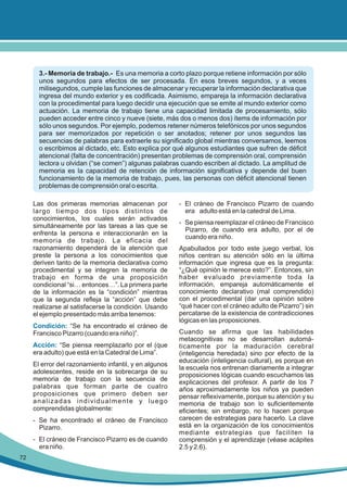 3.- Memoria de trabajo.- Es una memoria a corto plazo porque retiene información por sólo
unos segundos para efectos de ser procesada. En esos breves segundos, y a veces
milisegundos, cumple las funciones de almacenar y recuperar la información declarativa que
ingresa del mundo exterior y es codificada. Asimismo, empareja la información declarativa
con la procedimental para luego decidir una ejecución que se emite al mundo exterior como
actuación. La memoria de trabajo tiene una capacidad limitada de procesamiento, sólo
pueden acceder entre cinco y nueve (siete, más dos o menos dos) ítems de información por
sólo unos segundos. Por ejemplo, podemos retener números telefónicos por unos segundos
para ser memorizados por repetición o ser anotados; retener por unos segundos las
secuencias de palabras para extraerle su significado global mientras conversamos, leemos
o escribimos al dictado, etc. Esto explica por qué algunos estudiantes que sufren de déficit
atencional (falta de concentración) presentan problemas de comprensión oral, comprensión
lectora u olvidan (“se comen”) algunas palabras cuando escriben al dictado. La amplitud de
memoria es la capacidad de retención de información significativa y depende del buen
funcionamiento de la memoria de trabajo, pues, las personas con déficit atencional tienen
problemas de comprensión oral o escrita.
Las dos primeras memorias almacenan por
largo tiempo dos tipos distintos de
conocimientos, los cuales serán activados
simultáneamente por las tareas a las que se
enfrenta la persona e interaccionarán en la
memoria de trabajo. La eficacia del
razonamiento dependerá de la atención que
preste la persona a los conocimientos que
deriven tanto de la memoria declarativa como
procedimental y se integren la memoria de
trabajo en forma de una proposición
condicional “si… entonces…”. La primera parte
de la información es la “condición” mientras
que la segunda refleja la “acción” que debe
realizarse al satisfacerse la condición. Usando
el ejemplo presentado más arriba tenemos:
Condición: “Se ha encontrado el cráneo de
Francisco Pizarro (cuando era niño)”.
Acción: “Se piensa reemplazarlo por el (que
era adulto) que está en la Catedral de Lima”.
El error del razonamiento infantil, y en algunos
adolescentes, reside en la sobrecarga de su
memoria de trabajo con la secuencia de
palabras que forman parte de cuatro
proposiciones que primero deben ser
analizadas individualmente y luego
comprendidas globalmente:
- Se ha encontrado el cráneo de Francisco
Pizarro.
- El cráneo de Francisco Pizarro es de cuando
era niño.
72

- El cráneo de Francisco Pizarro de cuando
era adulto está en la catedral de Lima.
- Se piensa reemplazar el cráneo de Francisco
Pizarro, de cuando era adulto, por el de
cuando era niño.
Apabullados por todo este juego verbal, los
niños centran su atención sólo en la última
información que ingresa que es la pregunta:
“¿Qué opinión le merece esto?”. Entonces, sin
haber evaluado previamente toda la
información, empareja automáticamente el
conocimiento declarativo (mal comprendido)
con el procedimental (dar una opinión sobre
“qué hacer con el cráneo adulto de Pizarro”) sin
percatarse de la existencia de contradicciones
lógicas en las proposiciones.
Cuando se afirma que las habilidades
metacognitivas no se desarrollan automáticamente por la maduración cerebral
(inteligencia heredada) sino por efecto de la
educación (inteligencia cultural), es porque en
la escuela nos entrenan diariamente a integrar
proposiciones lógicas cuando escuchamos las
explicaciones del profesor. A partir de los 7
años aproximadamente los niños ya pueden
pensar reflexivamente, porque su atención y su
memoria de trabajo son lo suficientemente
eficientes; sin embargo, no lo hacen porque
carecen de estrategias para hacerlo. La clave
está en la organización de los conocimientos
mediante estrategias que faciliten la
comprensión y el aprendizaje (véase acápites
2.5 y 2.6).

 