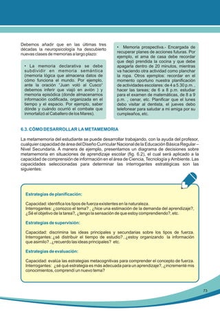 Debemos añadir que en las últimas tres
décadas la neuropsicología ha descubierto
nuevas clases de memorias a largo plazo:
• La memoria declarativa se debe
subdividir en memoria semántica
(memoria lógica que almacena datos de
cómo funciona el mundo. Por ejemplo,
ante la oración “Juan voló al Cusco“
debemos inferir que viajó en avión ) y
memoria episódica (donde almacenamos
información codificada, organizada en el
tiempo y el espacio. Por ejemplo, saber
dónde y cuándo ocurrió el combate que
inmortalizó al Caballero de los Mares).

• Memoria prospectiva.- Encargada de
recuperar planes de acciones futuras. Por
ejemplo, el ama de casa debe recordar
que dejó prendida la cocina y que debe
apagarla dentro de 20 minutos, mientras
va haciendo otra actividad como planchar
la ropa. Otros ejemplos: recordar en el
momento oportuno nuestra planificación
de actividades escolares: de 4 a 5.30 p.m. ,
hacer las tareas; de 6 a 8 p.m. estudiar
para el examen de matemáticas, de 8 a 9
p.m. , cenar, etc. Planificar que el lunes
debo visitar al dentista, el jueves debo
telefonear para saludar a mi amiga por su
cumpleaños, etc.

6.3. CÓMO DESARROLLAR LA METAMEMORIA
La metamemoria del estudiante se puede desarrollar trabajando, con la ayuda del profesor,
cualquier capacidad de área del Diseño Curricular Nacional de la Educación Básica Regular –
Nivel Secundaria. A manera de ejemplo, presentamos un diagrama de decisiones sobre
metamemoria en situaciones de aprendizaje escolar (fig. 6.2), el cual será aplicado a la
capacidad de comprensión de información en el área de Ciencia, Tecnología y Ambiente. Las
capacidades seleccionadas para determinar las interrogantes estratégicas son las
siguientes:

Estrategias de planificación:
Capacidad: identifica los tipos de fuerza existentes en la naturaleza.
Interrogantes: ¿conozco el tema? , ¿hice una estimación de la demanda del aprendizaje?,
¿Sé el objetivo de la tarea?, ¿tengo la sensación de que estoy comprendiendo?, etc.
Estrategias de supervisión:
Capacidad: discrimina las ideas principales y secundarias sobre los tipos de fuerza.
Interrogantes: ¿sé distribuir el tiempo de estudio? , ¿estoy organizando la información
que asimilo? , ¿recuerdo las ideas principales? etc.
Estrategias de evaluación:
Capacidad: evalúa las estrategias metacognitivas para comprender el concepto de fuerza.
Interrogantes: ¿sé qué estrategia es más adecuada para un aprendizaje?, ¿incrementé mis
conocimientos, comprendí un nuevo tema?

73

 