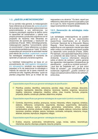 1. 2. ¿QUÉ ES LA METACOGNICIÓN?
En su sentido más general, la metacognición
hace referencia al proceso de autoevaluación
de la propia vida interna para autoconocer sus
potencialidades y sus deficiencias. La
moderna psicología cognitiva la define como
la capacidad de autoanalizar y valorar sus
propios procesos y productos cognitivos con el
propósito de hacerlos más eficientes en
situaciones de aprendizaje y resolución de
problemas (Flavell, 1993). Etimológicamente,
metacognición significa “conocimiento sobre
el conocimiento” y hace referencia a un plano
de conciencia paralela que es “meta”. Es decir,
suspendida por encima de la actividad mental
para efecto de planificar, supervisar y evaluar
las estrategias empleadas al momento de
aprender y/o ejecutar una tarea cognitiva.
La habilidad metacognitiva se basa en un
procedimiento de interrogatorio introspectivo
y/o retrospectivo (analizar sus experiencias
pasadas) a fin de seleccionar la estrategia o
método de solución de la tarea mientras se
enfrenta con ella. Vigotsky afirmaba: “quien se
plantea preguntas tiene ya la mitad de las

respuestas a su alcance.” Es decir, aquel que
reflexiona y descubre qué es lo que sabe y qué
es lo que no, tiene mayores posibilidades de
seguir avanzando en el aprendizaje.

1.2.1. Generación de estrategias metacognitivas
Las estrategias metacognitivas se pueden
generar a partir de las capacidades
específicas clasificadas en el Diseño
Curricular Nacional de la Educación Básica
Regular - Nivel Secundaria. Una capacidad
específica es una operación mental que debe
estar unida a un contenido para hacer posible
su desarrollo como producto (Flores, 2004).
Por ejemplo, una capacidad específica unida a
un contenido del área Ciencia, Tecnología y
Ambiente: “organiza información relevante
sobre el átomo de carbono“; podría generar
las siguientes interrogantes introspectivas de
planificación: ¿cuál es su símbolo químico? ,
¿qué tipo de metaloide es?, ¿a qué único
metal es soluble?, ¿es componente de las
sustancias orgánicas?, ¿puedo construir un
mapa conceptual sobre el átomo de carbono?,
entre otras.

Capacidades específicas que generan estrategias de planificación:
•

Planifica, predice, identifica, selecciona, percibe, elige, intuye, anticipa, descubre,
imagina, representa, describe, observa, reconoce, explora, organiza, secuencia,
registra, relaciona, categoriza, clasifica, utiliza, crea, inventa, formula, propone,
proyecta, diseña, construye, plantea, determina, emplea.

Capacidades específicas que generan estrategias de supervisión (control o monitoreo):
•

Controla, discrimina, analiza, jerarquiza, recrea, interpreta, infiere, organiza, sintetiza,
elabora, reflexiona, comprende, argumenta, discrepa, experimenta, demuestra,
corrobora, deduce, opina, investiga, generaliza, sistematiza, utiliza, aplica,
contextualiza, prioriza, produce, imagina, formula, adapta, adecua, comunica, realiza,
reconoce, practica, emplea, asocia, compara, contrasta, extrapola, relaciona, intuye,
abstrae, expresa, reproduce, diagrama, integra.

Capacidades específicas que generan estrategias de evaluación:
•

8

Evalúa, enjuicia, autoevalúa, retroalimenta, juzga, revisa, valora, reconstruye,
interioriza, asume, discrepa, propone, resume, propicia.

 