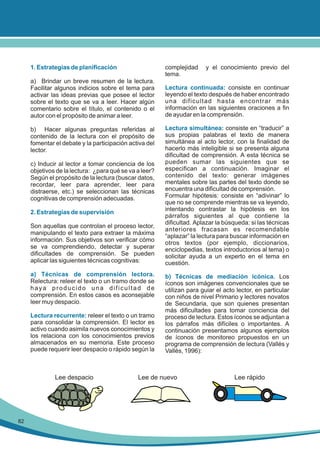 1. Estrategias de planificación

complejidad
tema.

a) Brindar un breve resumen de la lectura.
Facilitar algunos indicios sobre el tema para
activar las ideas previas que posee el lector
sobre el texto que se va a leer. Hacer algún
comentario sobre el título, el contenido o el
autor con el propósito de animar a leer.
b) Hacer algunas preguntas referidas al
contenido de la lectura con el propósito de
fomentar el debate y la participación activa del
lector.
c) Inducir al lector a tomar conciencia de los
objetivos de la lectura: ¿para qué se va a leer?
Según el propósito de la lectura (buscar datos,
recordar, leer para aprender, leer para
distraerse, etc.) se seleccionan las técnicas
cognitivas de comprensión adecuadas.
2. Estrategias de supervisión
Son aquellas que controlan el proceso lector,
manipulando el texto para extraer la máxima
información. Sus objetivos son verificar cómo
se va comprendiendo, detectar y superar
dificultades de comprensión. Se pueden
aplicar las siguientes técnicas cognitivas:
a) Técnicas de comprensión lectora.
Relectura: releer el texto o un tramo donde se
haya producido una dificultad de
comprensión. En estos casos es aconsejable
leer muy despacio.
Lectura recurrente: releer el texto o un tramo
para consolidar la comprensión. El lector es
activo cuando asimila nuevos conocimientos y
los relaciona con los conocimientos previos
almacenados en su memoria. Este proceso
puede requerir leer despacio o rápido según la

Lee despacio

82

y el conocimiento previo del

Lectura continuada: consiste en continuar
leyendo el texto después de haber encontrado
una dificultad hasta encontrar más
información en las siguientes oraciones a fin
de ayudar en la comprensión.
Lectura simultánea: consiste en “traducir” a
sus propias palabras el texto de manera
simultánea al acto lector, con la finalidad de
hacerlo más inteligible si se presenta alguna
dificultad de comprensión. A esta técnica se
pueden sumar las siguientes que se
especifican a continuación. Imaginar el
contenido del texto: generar imágenes
mentales sobre las partes del texto donde se
encuentra una dificultad de comprensión.
Formular hipótesis: consiste en “adivinar” lo
que no se comprende mientras se va leyendo,
intentando contrastar la hipótesis en los
párrafos siguientes al que contiene la
dificultad. Aplazar la búsqueda: si las técnicas
anteriores fracasan es recomendable
“aplazar” la lectura para buscar información en
otros textos (por ejemplo, diccionarios,
enciclopedias, textos introductorios al tema) o
solicitar ayuda a un experto en el tema en
cuestión.
b) Técnicas de mediación icónica. Los
íconos son imágenes convencionales que se
utilizan para guiar el acto lector, en particular
con niños de nivel Primario y lectores novatos
de Secundaria, que son quienes presentan
más dificultades para tomar conciencia del
proceso de lectura. Estos íconos se adjuntan a
los párrafos más difíciles o importantes. A
continuación presentamos algunos ejemplos
de íconos de monitoreo propuestos en un
programa de comprensión de lectura (Vallés y
Vallés, 1996):

Lee de nuevo

Lee rápido

 