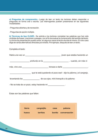 a) Preguntas de comprensión.- Luego de leer un texto los lectores deben responder a
preguntas en forma oral o escrita. Las interrogantes pueden presentarse en las siguientes
modalidades:
- Preguntas abiertas y de recreación.
- Preguntas de opción múltiple.
b) Técnicas de tipo CLOZE.- Se solicita a los lectores completar las palabras que han sido
omitidas de frases, oraciones o pasajes, con el fin de evaluar la comprensión del sentido del texto.
La forma de presentación puede variar; en algunos casos el lector escribe él mismo. En otro caso
elige de varias alternativas ofrecidas por el texto. Por ejemplo, después de leer un texto:

Completa el texto:
Había una vez un ________________________________ joven que estaba haciendo un
__________________ profundo en la _______________________ , cuando, sin más ni
más, vino una ________________________ torcaza a darle _______________________.
___________________ que te está quedando el pozo ese! - dijo la paloma y el cangrejo,
levantando los _______________ de sus ojos, miró tranquilo a la paloma:
- No se trata de un pozo, estoy haciendo mi _______________ .

Estas son las palabras que faltan:

tierra

casa

paloma

hueco

84

cangrejito
tarritos

bonito

conversación

 