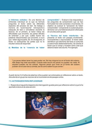 c) Informes verbales.- Es una técnica de
entrevista individual en la que se formula
preguntas al lector sobre los diferentes
aspectos del proceso de leer. Se trabaja a
manera de “autorreporte” retrospectivo
(después de leer) o simultáneo (durante la
lectura). En el primero, el lector indica las
dificultades que encontró, las partes difíciles
de entender y por qué; cuáles fueron las
palabras desconocidas que encontró, si tuvo
que releer alguna parte, etc. En el segundo, el
lector va subrayando las partes que no le
resultan claras de responder.
d) Medidas de la “creencia de haber

comprendido”.- Evaluar si las respuestas a
las preguntas de comprensión que se han
formulado han sido correctas o incorrectas. El
objetivo es evaluar la “sensación de haber
comprendido” comparando la autoevaluación
del lector con una heteroevaluación efectuada
en una discusión grupal.
e) Técnica del texto interferido.- Se
presenta un texto con pasajes incoherente,
inconsistentes o equivocados. El lector debe
identificar qué elemento del texto lo confunde
(o está errado deliberadamente). Se solicita al
lector que lo corrija y muestre cómo cree que
debería haber sido escrito. Por ejemplo:

“Los peces deben tener luz para poder ver. No hay ninguna luz en el fondo del océano.
Allá abajo hay total oscuridad. Cuando está oscuro los peces no pueden ver nada. Ni
siquiera pueden ver los colores. Algunos peces que viven en el fondo del océano
pueden ver el color de su comida; así es como saben lo que comen.”

A partir de los 5 ó 6 años de edad los niños pueden ser entrenados en reflexionar sobre un texto,
discutiendo en grupo las razones de la inconsistencia de pasajes cortos.
7.5. ACTIVIDADES PARA REFLEXIONAR
I. Responda al siguiente diagrama de interrogación guiada para que reflexione sobre lo que le ha
aportado la lectura de esta sección:

85

 