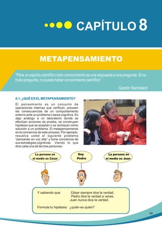 CAPÍTULO 8
METAPENSAMIENTO

8.1. ¿QUÉ ES EL METAPENSAMIENTO?
El pensamiento es un conjunto de
operaciones internas que verifican, preveen
las consecuencias de un comportamiento
externo ante un problema o tarea cognitiva. Es
algo análogo a un laboratorio donde se
efectúan acciones de prueba, se construyen
hipótesis que se aceptan o se rechazan como
solución a un problema. El metapensamiento
es la conciencia de este proceso. Por ejemplo,
resuelva usted el siguiente problema
“pensando en voz alta“ y tome conciencia de
sus estrategias cognitivas. Viendo lo que
dice cada una de las tres personas:
La persona en
el medio es César

Y sabiendo que:

Soy
Pedro

La persona en
el medio es Juan

César siempre dice la verdad.
Pedro dice la verdad a veces.
Juan nunca dice la verdad.

Formula tu hipótesis: ¿quién es quién?
89

 