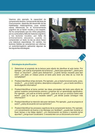 Veamos otro ejemplo: la capacidad de
comprensión lectora, componente del área de
Comunicación, depende del desarrollo de las
habilidades metacognitivas, pues existen
claras diferencias en el funcionamiento
cognitivo de un lector novato y uno experto.
Se ha comprobado que los niños pequeños,
por su corta edad y falta de madurez cognitiva,
y los lectores novatos, por falta de
entrenamiento educativo, cuando no
comprenden un texto no les es obvio hacer
una relectura espontánea. En cambio, los
lectores hábiles se caracterizan por efectuar
un autointerrogatorio aplicando algunas de
las siguientes estrategias:

Estrategias de planificación:
•

Determinar el propósito de la lectura para efecto de planificar el acto lector. Por
ejemplo: ¿sé cuál es el propósito de la lectura?, ¿leeré para aprender?, ¿leeré para
hacer un resumen?, ¿leeré para distraerme?, ¿cuánto tiempo necesito para leer
esto?, ¿he dado un vistazo previo al texto para tener una idea de su nivel de
complejidad?

•

Predecir/identificar el tipo de texto. Por ejemplo: ¿es un texto funcional (carta, aviso,
receta.)?, ¿es un texto narrativo, descriptivo o expositivo? , ¿es un texto científico o
de divulgación informativa?

•

Predecir/identificar el tema central, las ideas principales del texto para efecto de
activar nuestros conocimientos previos y propiciar así un aprendizaje significativo.
Por ejemplo: ¿sé cuál es el tema central?, ¿qué es lo que yo conozco sobre este
tema?, ¿qué es lo que yo necesito saber?, ¿sé dónde puedo conseguir más
información?

•

Predecir/identificar la intención del autor del texto. Por ejemplo: ¿qué se propone el
autor?, ¿estoy de acuerdo con sus opiniones?

•

Predecir/identificar los procesos cognitivos de la comprensión lectora. Por ejemplo:
¿mi concentración es buena o me distraigo con facilidad?, ¿puedo leer durante un
buen tiempo o me fatigo rápido?, ¿mi memorización es buena o necesito tomar
apuntes?, ¿tengo buen vocabulario o necesito leer con un diccionario a la mano?

9

 