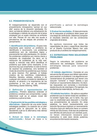 8.2. PENSAR EN VOZ ALTA
El metapensamiento se desarrolla con el
procedimiento introspectivo “pensar en voz
alta” acerca de la situación planteada. Es
decir, se trata de obtener una verbalización de
la estrategia o método de solución de la tarea
empleado por el sujeto mientras se enfrenta
con ella. Pensar en voz alta nos ayuda a
percatarnos de las etapas del proceso de
pensamiento:
1. Identificación del problema.- El paso más
importante para resolver un problema es
identificarlo o reconocerlo. Los problemas
académicos son de naturaleza lógica y
previamente han sido planteados. En cambio,
los problemas cotidianos son menos claros y
requieren de creatividad. Es decir, en la
resolución de problemas de la vida real,
resulta a menudo más difícil identificar el
problema que saber cómo resolverlo. A los
alumnos hay que enseñarles no sólo la forma
de resolver los problemas, sino también el
modo de encontrar los problemas que merece
la pena resolver. Por ejemplo, el trabajo
creativo de los científicos, matemáticos,
filósofos, literatos, artistas, políticos o de
cualquier otro campo consiste en identificar el
tamaño, el alcance y la importancia de los
problemas a los que se se enfrentan
(Sternberg y Spear-Swering, 1999).
2. Definición y representación del
problema.- Primero debemos entender el
problema y analizar sus componentes. Luego
determinar cuál es el estado inicial del
problema y cuál es la meta.
3. Exploración de las posibles estrategias y
alternativas.- Selección de una entre varias
estrategias posibles y la creación de un plan
general para la ejecución de la tarea,
decidiendo cuál es la alternativa más idónea
para tener éxito.
4. Actuar en base a la estrategia
seleccionada.- Actuar en base a lo

90

planificado y aplicar la estrategia
seleccionada.
5. Evaluar los resultados.- El descubrimiento
de la respuesta al problema debe pasar por
una etapa de verificación. Debemos comparar
el resultado obtenido con las condiciones
originales de la tarea.
Es oportuno mencionar que todas las
capacidades de área y específicas descritas
en el Diseño Curricular Básico han sido
producto de un análisis de metapensamiento.

8.3. ESTRATEGIAS PARA SOLUCIONAR
PROBLEMAS
Según la naturaleza del problema se
selecciona las estrategias. Existen dos
estrategias básicas para solucionar
problemas:
• El método algorítmico.- Consiste en una
secuencia fija de pasos que deben ejecutarse
para resolver un problema. Los algoritmos son
característicos de problemas que tienen una
solución “correcta” o “mejor” debido a que
implican un razonamiento deductivo. Es decir,
las respuestas son correctas o incorrectas
desde el punto de vista lógico. Por ejemplo, los
problemas de matemáticas, de física, etc.
• El método heurístico.- Se aplica a aquellos
problemas que no tienen todas las variables o
no existen reglas fijas, por lo tanto, hay que
usar la creatividad para descubrir o inventar
sus procedimientos de solución. En otras
palabras, no tienen necesariamente una
solución fija porque implican un razonamiento
inductivo (que por definición tiene un número
infinito de soluciones). Este tipo de problemas
son difíciles de estructurar con claridad, pues,
no tienen información necesaria para
resolverlos ni está claro dónde podemos
encontrar la información necesaria.

 