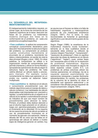 8.4. DESARROLLO DEL METAPENSAMIENTO MATEMÁTICO
El metapensamiento matemático requiere, en
primer lugar, de la toma de conciencia de los
objetivos cognitivos de la tarea: descubrir las
fases de un problema. La matemática
moderna distingue dos fases en la
conformación de un problema , en cada una
predomina una aptitud específica:

se asume que el fracaso se debe a la falta de
habilidades cognitivas y metacognitivas
producto de una inadecuada enseñanza
(Gagné, 1991). Por lo tanto, lo más
recomendable es fomentar el aprendizaje
significativo y por decubrimiento guiado de los
algoritmos.

• Fase cualitativa: la aptitud de comprensión
conceptual (conocimiento declarativo) para
descubrir heurísticamente la estructura lógica
del problema. La comprensión se produce
cuando construimos mentalmente el
enunciado de un problema, recordando los
datos y relacionándolos, sin perder de vista la
idea principal (Dugas y otros, 1992). En otras
palabras, la comprensión se refiere a la
organización mental de conocimientos que
permite orientarse y utilizar en forma flexible y
apropiada las operaciones de cálculo según la
estructura lógica del problema. De nada
valdría efectuar un cálculo rápido y preciso,
pero impropio. Por ejemplo, sumar
correctamente los datos que aparecen en un
proble ma, cuando se deberían haber
multiplicado.

Según Piaget (1986), la enseñanza de la
matemática moderna incide fundamentalmente en la fase cualitativa donde el
estudiante debe entrenar su reflexión de
manera integral ("heurística", "comprensión",
"resolución de problemas"). Esto no significa
descuidar las áreas de destreza en el cálculo
("algoritmos", "reglas"), pues, ambas fases
son necesarias para el éxito en la resolución
de problemas matemáticos. Algunos
problemas hacen más hincapié en alguno de
estos aspectos (véase cuadro 8.1). Los
problemas de ambas columnas utilizan las
mismas operaciones; sin embargo, los de la
izquierda exponen explícitamente las
operaciones necesarias o quedan fácilmente
sobreentendidos. En cambio, los problemas
de la columna de la derecha no dicen al
estudiante qué operación seleccionar y se
consideran más difíciles porque requieren de
mayor comprensión. (Gagné, 1991).

• Fase cuantitativa: la destreza en el cálculo
o conocimiento procedimental (uso del
método algorítmico para el manejo de datos y
cálculo numérico). Las habilidades de cálculo
observables más importantes son: precisión y
rapidez. La señal distintiva de un experto en el
cálculo es la rapidez o automatización porque
es indicativo de que usa mayor número de
procedimientos para abreviar la tarea.
Primero, el profesor debe dedicar atención a
que el alumno logre precisión en el cálculo y
luego, con ejercicios graduados, centrarse en
el incremento de la velocidad. En la mayoría
de los casos los errores de cálculo se deben al
uso de procedimientos incorrectos en el
momento de ejecutar una operación. Hasta la
década del '60 se creía que las fallas en el
aprendizaje del cálculo se debían a niveles
bajos de inteligencia general; en cambio, hoy

91

 