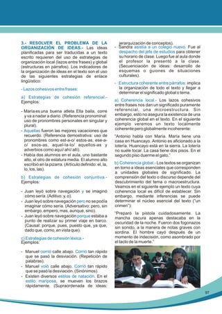 3.- RESOLVER EL PROBLEMA DE LA
ORGANIZACIÓN DE IDEAS.- Las ideas
planificadas para ser traducidas a un texto
escrito requieren del uso de estrategias de
organización local (lazos entre frases) y global
(estructuras en párrafos). Los indicadores de
la organización de ideas en el texto son el uso
de las siguientes estrategias de enlace
lingüístico:
- Lazos cohesivos entre frases:
a) Estrategias de cohesión referencial.Ejemplos:
- María es una buena atleta. Ella baila, corre
y va a nadar a diario. (Referencia pronominal:
uso de pronombres personales en singular y
plural).
- Aquellas fueron las mejores vacaciones que
recuerdo. (Referencia demostrativa: uso de
pronombres como est-a-o/ estos-as, ese-ao/ esos-as, aquel-la-lo/ aquellos-as y
adverbios como aquí/ ahí/ allí).
- Había dos alumnos en el aula, uno bastante
alto, el otro de estatura media. El alumno alto
escribió en la pizarra. (Artículo definido: el, la,
lo, los, las).
b) Estrategias de cohesión conjuntiva.Ejemplos:
- Juan leyó sobre navegación y se imaginó
cómo sería. (Aditivo: y, o).
- Juan leyó sobre navegación pero no se podía
imaginar cómo sería. (Adversativo: pero, sin
embargo, empero, mas, aunque, sino).
- Juan leyó sobre navegación porque estaba a
punto de realizar su primer viaje en barco.
(Causal: porque, pues, puesto que, ya que,
dado que, como, en vista que).
c) Estrategias de cohesión léxica.Ejemplos:

jerarquización de conceptos).
- Sandra asistía a un colegio nuevo. Fue al
despacho del jefe de estudios para obtener
su horario de clase. Luego fue al aula donde
el profesor la presentó a la clase.
(Secuenciación de ideas: desarrollo de
esquemas o guiones de situaciones
culturales).
- Estructura coherente entre párrafos: implica
la organización de todo el texto y llegar a
determinar el significado global o tema.
a) Coherencia local.- Los lazos cohesivos
entre frases nos dan un significado puramente
referencial, una microestructura. Sin
embargo, esto no asegura la existencia de una
coherencia global en el texto. En el siguiente
ejemplo veremos un texto localmente
coherente pero globalmente incoherente:
“Antonio habla con María. María tiene una
casa en Huancayo. Antonio es aficionado a la
lotería. Huancayo está en la sierra. La lotería
no suele tocar. La casa tiene dos pisos. En el
segundo piso duerme el gato.”
b) Coherencia global.- Los textos se organizan
en torno a ideas esenciales que corresponden
a unidades globales de significado. La
comprensión del texto o discurso depende del
descubrimiento del tema o macroestructura.
Veamos en el siguiente ejemplo un texto cuya
coherencia local es difícil de establecer. Sin
embargo, mediante inferencias se puede
determinar el núcleo esencial del texto (“un
crimen”):
“Preparó la pistola cuidadosamente. La
mancha oscura apenas destacaba en la
oscuridad de la noche. Fueron dos fogonazos
sin sonido, a la manera de notas graves con
sordina. El hombre cayó después de un
momento de indecisión, como asombrado por
el tacto de la muerte.”

- Manuel corrió calle abajo. Corrió tan rápido
que se pasó la desviación. (Repetición de
palabras).
- Manuel voló calle abajo. Corrió tan rápido
que se pasó la desviación. (Sinónimos).
- Existen diversos estilos de natación. En el
estilo mariposa, se mueven los brazos
rápidamente. (Supraordenada de ideas:
97

 