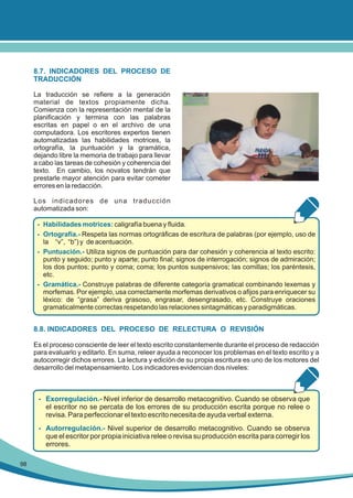 8.7. INDICADORES DEL PROCESO DE
TRADUCCIÓN
La traducción se refiere a la generación
material de textos propiamente dicha.
Comienza con la representación mental de la
planificación y termina con las palabras
escritas en papel o en el archivo de una
computadora. Los escritores expertos tienen
automatizadas las habilidades motrices, la
ortografía, la puntuación y la gramática,
dejando libre la memoria de trabajo para llevar
a cabo las tareas de cohesión y coherencia del
texto. En cambio, los novatos tendrán que
prestarle mayor atención para evitar cometer
errores en la redacción.
Los indicadores de una traducción
automatizada son:
- Habilidades motrices: caligrafía buena y fluida.
- Ortografía.- Respeta las normas ortográficas de escritura de palabras (por ejemplo, uso de
la “v”, “b”) y de acentuación.
- Puntuación.- Utiliza signos de puntuación para dar cohesión y coherencia al texto escrito:
punto y seguido; punto y aparte; punto final; signos de interrogación; signos de admiración;
los dos puntos; punto y coma; coma; los puntos suspensivos; las comillas; los paréntesis,
etc.
- Gramática.- Construye palabras de diferente categoría gramatical combinando lexemas y
morfemas. Por ejemplo, usa correctamente morfemas derivativos o afijos para enriquecer su
léxico: de “grasa” deriva grasoso, engrasar, desengrasado, etc. Construye oraciones
gramaticalmente correctas respetando las relaciones sintagmáticas y paradigmáticas.

8.8. INDICADORES DEL PROCESO DE RELECTURA O REVISIÓN
Es el proceso consciente de leer el texto escrito constantemente durante el proceso de redacción
para evaluarlo y editarlo. En suma, releer ayuda a reconocer los problemas en el texto escrito y a
autocorregir dichos errores. La lectura y edición de su propia escritura es uno de los motores del
desarrollo del metapensamiento. Los indicadores evidencian dos niveles:

- Exorregulación.- Nivel inferior de desarrollo metacognitivo. Cuando se observa que
el escritor no se percata de los errores de su producción escrita porque no relee o
revisa. Para perfeccionar el texto escrito necesita de ayuda verbal externa.
- Autorregulación.- Nivel superior de desarrollo metacognitivo. Cuando se observa
que el escritor por propia iniciativa relee o revisa su producción escrita para corregir los
errores.
98

 