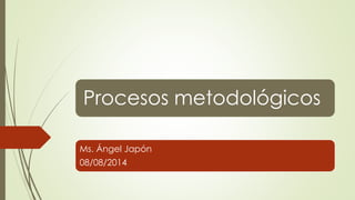 Procesos metodológicos 
Ms. Ángel Japón 
08/08/2014 
 