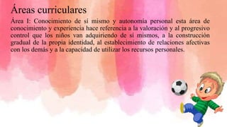 Áreas curriculares
Área I: Conocimiento de sí mismo y autonomía personal esta área de
conocimiento y experiencia hace referencia a la valoración y al progresivo
control que los niños van adquiriendo de sí mismos, a la construcción
gradual de la propia identidad, al establecimiento de relaciones afectivas
con los demás y a la capacidad de utilizar los recursos personales.
 