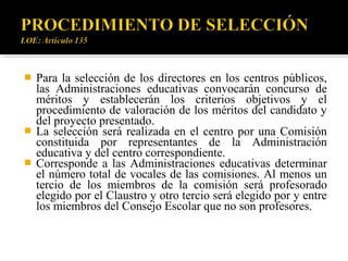 




Para la selección de los directores en los centros públicos,
las Administraciones educativas convocarán concurso de
méritos y establecerán los criterios objetivos y el
procedimiento de valoración de los méritos del candidato y
del proyecto presentado.
La selección será realizada en el centro por una Comisión
constituida por representantes de la Administración
educativa y del centro correspondiente.
Corresponde a las Administraciones educativas determinar
el número total de vocales de las comisiones. Al menos un
tercio de los miembros de la comisión será profesorado
elegido por el Claustro y otro tercio será elegido por y entre
los miembros del Consejo Escolar que no son profesores.

 