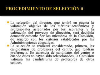La selección del director, que tendrá en cuenta la
valoración objetiva de los méritos académicos y
profesionales acreditados por los aspirantes y la
valoración del proyecto de dirección, será decidida
democráticamente por los miembros de la Comisión,
de acuerdo con los criterios establecidos por las
Administraciones educativas.
 La selección se realizará considerando, primero, las
candidaturas de profesores del centro, que tendrán
preferencia. En ausencia de candidatos del centro o
cuando éstos no hayan sido seleccionados, la Comisión
valorará las candidaturas de profesores de otros
centros.


 