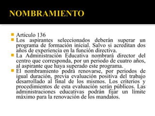 Articulo 136
Los aspirantes seleccionados deberán superar un
programa de formación inicial. Salvo si acreditan dos
años de experiencia en la función directiva.
 La Administración Educativa nombrará director del
centro que corresponda, por un periodo de cuatro años,
al aspirante que haya superado este programa.
 El nombramiento podrá renovarse, por periodos de
igual duración, previa evaluación positiva del trabajo
desarrollado al final de los mismos. Los criterios y
procedimientos de esta evaluación serán públicos. Las
administraciones educativas podrán fijar un límite
máximo para la renovación de los mandatos.



 