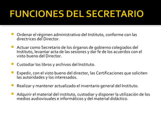 

Ordenar el régimen administrativo del Instituto, conforme con las
directrices del Director.



Actuar como Secretario de los órganos de gobierno colegiados del
Instituto, levantar acta de las sesiones y dar fe de los acuerdos con el
visto bueno del Director.



Custodiar los libros y archivos del Instituto.



Expedir, con el visto bueno del director, las Certificaciones que soliciten
las autoridades y los interesados.



Realizar y mantener actualizado el inventario general del Instituto.



Adquirir el material del instituto, custodiar y disponer la utilización de los
medios audiovisuales e informáticos y del material didáctico.

 