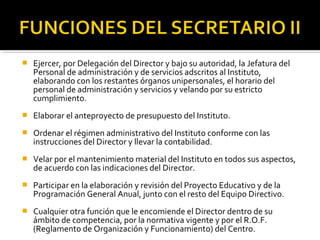 

Ejercer, por Delegación del Director y bajo su autoridad, la Jefatura del
Personal de administración y de servicios adscritos al Instituto,
elaborando con los restantes órganos unipersonales, el horario del
personal de administración y servicios y velando por su estricto
cumplimiento.



Elaborar el anteproyecto de presupuesto del Instituto.



Ordenar el régimen administrativo del Instituto conforme con las
instrucciones del Director y llevar la contabilidad.



Velar por el mantenimiento material del Instituto en todos sus aspectos,
de acuerdo con las indicaciones del Director.



Participar en la elaboración y revisión del Proyecto Educativo y de la
Programación General Anual, junto con el resto del Equipo Directivo.



Cualquier otra función que le encomiende el Director dentro de su
ámbito de competencia, por la normativa vigente y por el R.O.F.
(Reglamento de Organización y Funcionamiento) del Centro.

 