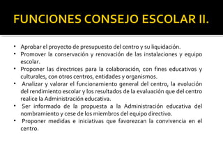 • Aprobar el proyecto de presupuesto del centro y su liquidación.
• Promover la conservación y renovación de las instalaciones y equipo
escolar.
• Proponer las directrices para la colaboración, con fines educativos y
culturales, con otros centros, entidades y organismos.
• Analizar y valorar el funcionamiento general del centro, la evolución
del rendimiento escolar y los resultados de la evaluación que del centro
realice la Administración educativa.
• Ser informado de la propuesta a la Administración educativa del
nombramiento y cese de los miembros del equipo directivo.
• Proponer medidas e iniciativas que favorezcan la convivencia en el
centro.

 