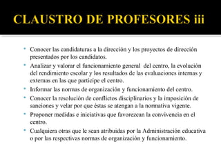  Conocer las candidaturas a la dirección y los proyectos de dirección







presentados por los candidatos.
Analizar y valorar el funcionamiento general del centro, la evolución
del rendimiento escolar y los resultados de las evaluaciones internas y
externas en las que participe el centro.
Informar las normas de organización y funcionamiento del centro.
Conocer la resolución de conflictos disciplinarios y la imposición de
sanciones y velar por que éstas se atengan a la normativa vigente.
Proponer medidas e iniciativas que favorezcan la convivencia en el
centro.
Cualquiera otras que le sean atribuidas por la Administración educativa
o por las respectivas normas de organización y funcionamiento.

 