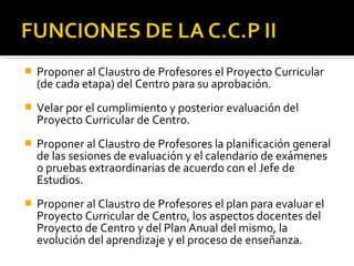 

Proponer al Claustro de Profesores el Proyecto Curricular
(de cada etapa) del Centro para su aprobación.



Velar por el cumplimiento y posterior evaluación del
Proyecto Curricular de Centro.



Proponer al Claustro de Profesores la planificación general
de las sesiones de evaluación y el calendario de exámenes
o pruebas extraordinarias de acuerdo con el Jefe de
Estudios.



Proponer al Claustro de Profesores el plan para evaluar el
Proyecto Curricular de Centro, los aspectos docentes del
Proyecto de Centro y del Plan Anual del mismo, la
evolución del aprendizaje y el proceso de enseñanza.

 