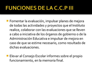 

Fomentar la evaluación, impulsar planes de mejora
de todas las actividades y proyectos que el Instituto
realice, colaborar con las evaluaciones que se lleven
a cabo a iniciativa de los órganos de gobierno o de la
Administración Educativa e impulsar de mejora en
caso de que se estime necesario, como resultado de
dichas evaluaciones.



Elevar al Consejo Escolar informes sobre el propio
funcionamiento, en la memoria final.

 