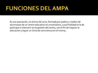 Es una asociación, sin ánimo de lucro, formada por padres y madres de
alumnos/as de un centro educativo no universitario, cuya finalidad es la de
participar e intervenir en la gestión del centro, con el fin de mejorar la
educación y lograr un clima de convivencia en el misma,.

 