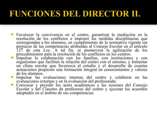






Favorecer la convivencia en el centro, garantizar la mediación en la
resolución de los conflictos e imponer las medidas disciplinarias que
correspondan a los alumnos, en cumplimiento de la normativa vigente sin
perjuicio de las competencias atribuidas al Consejo Escolar en el artículo
127 de esta Ley. A tal fin, se promoverá la agilización de los
procedimientos para la resolución de los conflictos en los centros.
Impulsar la colaboración con las familias, con instituciones y con
organismos que faciliten la relación del centro con el entorno, y fomentar
un clima escolar que favorezca el estudio y el desarrollo de cuantas
actuaciones propicien una formación integral en conocimientos y valores
de los alumnos.
Impulsar las evaluaciones internas del centro y colaborar en las
evaluaciones externas y en la evaluación del profesorado.
Convocar y presidir los actos académicos y las sesiones del Consejo
Escolar y del Claustro de profesores del centro y ejecutar los acuerdos
adoptados en el ámbito de sus competencias.

 