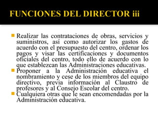  Realizar

las contrataciones de obras, servicios y
suministros, así como autorizar los gastos de
acuerdo con el presupuesto del centro, ordenar los
pagos y visar las certificaciones y documentos
oficiales del centro, todo ello de acuerdo con lo
que establezcan las Administraciones educativas.
 Proponer a la Administración educativa el
nombramiento y cese de los miembros del equipo
directivo, previa información al Claustro de
profesores y al Consejo Escolar del centro.
 Cualquiera otras que le sean encomendadas por la
Administración educativa.

 