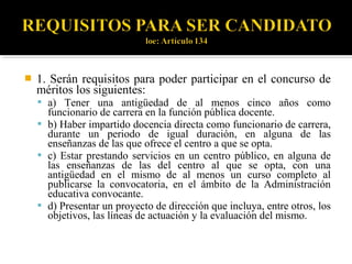 

1. Serán requisitos para poder participar en el concurso de
méritos los siguientes:
 a) Tener una antigüedad de al menos cinco años como

funcionario de carrera en la función pública docente.
 b) Haber impartido docencia directa como funcionario de carrera,
durante un periodo de igual duración, en alguna de las
enseñanzas de las que ofrece el centro a que se opta.
 c) Estar prestando servicios en un centro público, en alguna de
las enseñanzas de las del centro al que se opta, con una
antigüedad en el mismo de al menos un curso completo al
publicarse la convocatoria, en el ámbito de la Administración
educativa convocante.
 d) Presentar un proyecto de dirección que incluya, entre otros, los
objetivos, las líneas de actuación y la evaluación del mismo.

 