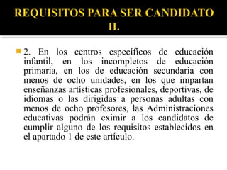  2.

En los centros específicos de educación
infantil, en los incompletos de educación
primaria, en los de educación secundaria con
menos de ocho unidades, en los que impartan
enseñanzas artísticas profesionales, deportivas, de
idiomas o las dirigidas a personas adultas con
menos de ocho profesores, las Administraciones
educativas podrán eximir a los candidatos de
cumplir alguno de los requisitos establecidos en
el apartado 1 de este artículo.

 