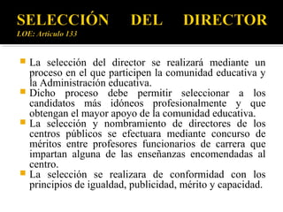 La selección del director se realizará mediante un
proceso en el que participen la comunidad educativa y
la Administración educativa.
 Dicho proceso debe permitir seleccionar a los
candidatos más idóneos profesionalmente y que
obtengan el mayor apoyo de la comunidad educativa.
 La selección y nombramiento de directores de los
centros públicos se efectuara mediante concurso de
méritos entre profesores funcionarios de carrera que
impartan alguna de las enseñanzas encomendadas al
centro.
 La selección se realizara de conformidad con los
principios de igualdad, publicidad, mérito y capacidad.


 