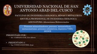 UNIVERSIDAD NACIONAL DE SAN
ANTONIO ABAD DEL CUSCO
FACULTAD DE INGENIERIA GEOLOGICA, MINAS Y METALURGIA
ESCUELA PROFESIONAL DE INGENIERIA GEOLOGICA
ASIGNATURA: Alteraciones Hidrotermales
PRESENTADO POR :
– Est. CAMPANA CUSI, Jose Alberto
• PRESENTADO A :
– Ing. CUENCA SANCHEZ, Jorge
Procesos mineralizadores, procesos metamórficos,
metasomatismo, procesos exhalativos, depósitos VMSy
SEDEX
 